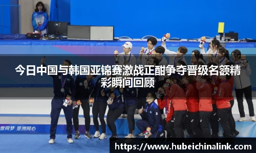 今日中国与韩国亚锦赛激战正酣争夺晋级名额精彩瞬间回顾