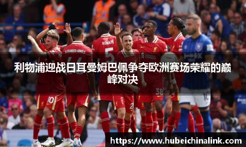 利物浦迎战日耳曼姆巴佩争夺欧洲赛场荣耀的巅峰对决
