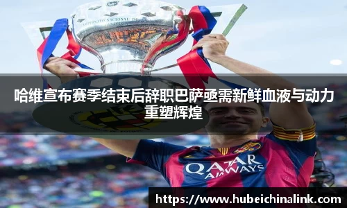 哈维宣布赛季结束后辞职巴萨亟需新鲜血液与动力重塑辉煌